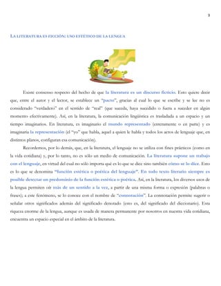3
LA LITERATURA ES FICCIÓN: USO ESTÉTICO DE LA LENGUA
Existe consenso respecto del hecho de que la literatura es un discurso ficticio. Esto quiere decir
que, entre el autor y el lector, se establece un “pacto”, gracias al cual lo que se escribe y se lee no es
considerado “verdadero” en el sentido de “real” (que suceda, haya sucedido o fuera a suceder en algún
momento efectivamente). Así, en la literatura, la comunicación lingüística es trasladada a un espacio y un
tiempo imaginarios. En literatura, es imaginario el mundo representado (enteramente o en parte) y es
imaginaria la representación (el “yo” que habla, aquel a quien le habla y todos los actos de lenguaje que, en
distintos planos, configuran esa comunicación).
Recordemos, por lo demás, que, en la literatura, el lenguaje no se utiliza con fines prácticos (como en
la vida cotidiana) y, por lo tanto, no es sólo un medio de comunicación. La literatura supone un trabajo
con el lenguaje, en virtud del cual no sólo importa qué es lo que se dice sino también cómo se lo dice. Esto
es lo que se denomina “función estética o poética del lenguaje”. En todo texto literario siempre es
posible detectar un predominio de la función estética o poética. Así, en la literatura, los diversos usos de
la lengua permiten oír más de un sentido a la vez, a partir de una misma forma o expresión (palabras o
frases); a este fenómeno, se lo conoce con el nombre de “connotación”. La connotación permite sugerir o
señalar otros significados además del significado denotado (esto es, del significado del diccionario). Esta
riqueza enorme de la lengua, aunque es usada de manera permanente por nosotros en nuestra vida cotidiana,
encuentra un espacio especial en el ámbito de la literatura.
 