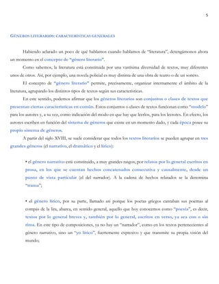 5
GÉNEROS LITERARIOS: CARACTERÍSTICAS GENERALES
Habiendo aclarado un poco de qué hablamos cuando hablamos de “literatura”, detengámonos ahora
un momento en el concepto de “género literario”.
Como sabemos, la literatura está constituida por una vastísima diversidad de textos, muy diferentes
unos de otros. Así, por ejemplo, una novela policial es muy distinta de una obra de teatro o de un soneto.
El concepto de “género literario” permite, precisamente, organizar internamente el ámbito de la
literatura, agrupando los distintos tipos de textos según sus características.
En este sentido, podemos afirmar que los géneros literarios son conjuntos o clases de textos que
presentan ciertas características en común. Estos conjuntos o clases de textos funcionan como “modelo”
para los autores y, a su vez, como indicación del modo en que hay que leerlos, para los lectores. En efecto, los
autores escriben en función del sistema de géneros que existe en un momento dado, y cada época posee su
propio sistema de géneros.
A partir del siglo XVIII, se suele considerar que todos los textos literarios se pueden agrupar en tres
grandes géneros (el narrativo, el dramático y el lírico):
• el género narrativo está constituido, a muy grandes rasgos, por relatos por lo general escritos en
prosa, en los que se cuentan hechos concatenados consecutiva y causalmente, desde un
punto de vista particular (el del narrador). A la cadena de hechos relatados se la denomina
“trama”;
• el género lírico, por su parte, llamado así porque los poetas griegos cantaban sus poemas al
compás de la lira, abarca, en sentido general, aquello que hoy conocemos como “poesía”, es decir,
textos por lo general breves y, también por lo general, escritos en verso, ya sea con o sin
rima. En este tipo de composiciones, ya no hay un “narrador”, como en los textos pertenecientes al
género narrativo, sino un “yo lírico”, fuertemente expresivo y que transmite su propia visión del
mundo;
 