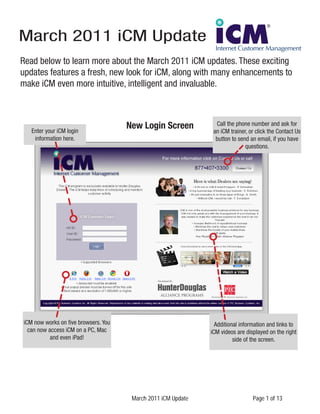 March 2011 iCM Update
Read below to learn more about the March 2011 iCM updates. These exciting
updates features a fresh, new look for iCM, along with many enhancements to
make iCM even more intuitive, intelligent and invaluable.



   Enter your iCM login
                                      New Login Screen           Call the phone number and ask for
                                                                an iCM trainer, or click the Contact Us
    information here.                                            button to send an email, if you have
                                                                              questions.




iCM now works on five browsers. You                              Additional information and links to
  can now access iCM on a PC, Mac                              iCM videos are displayed on the right
           and even iPad!                                                side of the screen.




                                       March 2011 iCM Update                     Page 1 of 13
 