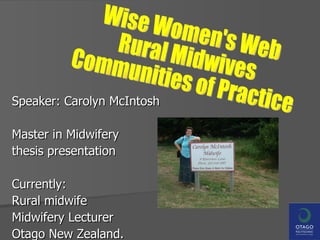 Speaker: Carolyn McIntosh Master in Midwifery  thesis presentation Currently: Rural midwife  Midwifery Lecturer  Otago New Zealand. Wise Women's Web Rural Midwives Communities of Practice 
