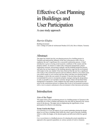 18–1
Abstract
The paper has looked into the cost planning process for a building project in
Tanzania and analysed the influence of the user in the process with a view to
emphasise the user’s significance for a successful construction process. A brief
introduction is given covering social economic conditions of the country and the
property market. An analysis is made of the contractual arrangements, project
organisation structure, procurement methods, and the building production process
and lastly but not least aspects of the building operation stage and the environment
with respect to the case studied. It has been observed that the user has a significant
role to play in the construction process and can influence effective cost control; poor
cost control results to cost overruns and time delays and that cost checking during
the design is vital in the cost control of a project. It has also been observed and
recommended for actors to incorporate property managers during the design phase
as early as possible so as to produce economic designs which will facilitate better
management of properties. Lastly emphasis has been made for professionals and
actors in the construction process to enhance their levels of enviromental awareness
with a view to conserve and preserve the environment in their decisions and actions.
Introduction
Aim of the Paper
This paper looks at the cost planning process in a building project in Tanzania at the
municipal city of Dar es Salaam and analyses the roles that are played by the various
actors in the process. The paper aims at emphasising the significance of user
participation for effective cost planning.
Terms Used in the Paper
Cost planning is to cover all aspects of cost control undertaken during the design
phase so as to have a building which fulfils the client’s goal of having a building
which is within the budget, at the desired quality and delivered within the agreed
time.
Cost reconciliation is a feedback process of evaluating the actual expenditure as
opposed to the expected expenditure on various sections of work or elements.
Effective Cost Planning
in Buildings and
User Participation
A case study approach
Harriet Eliufoo
Building Economist
Univ. College of Lands & Architectural Studies (UCLAS), Dar es Salaam, Tanzania
 