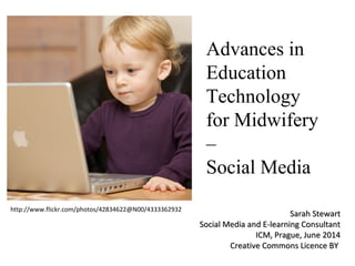 Advances in 
Education 
Technology 
for Midwifery 
– 
Social Media 
http://www.flickr.com/photos/42834622@N00/4333362932 SSaarraahh SStteewwaarrtt 
SSoocciiaall MMeeddiiaa aanndd EE--lleeaarrnniinngg CCoonnssuullttaanntt 
IICCMM,, PPrraagguuee,, JJuunnee 22001144 
CCrreeaattiivvee CCoommmmoonnss LLiicceennccee BBYY 
 
