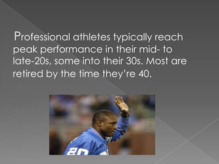    Professional athletes typically reach peak performance in their mid- to late-20s, some into their 30s. Most are retired by the time they’re 40.