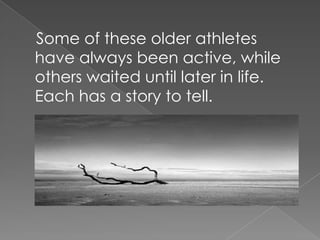 Some of these older athletes have always been active, while others waited until later in life. Each has a story to tell.