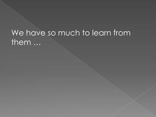 We have so much to learn from them …