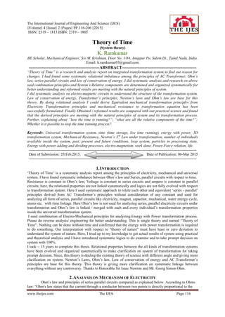 The International Journal of Engineering And Science (IJES)
||Volume|| 4 ||Issue|| 2 ||Pages|| PP.116-206 ||2015||
ISSN: 2319 – 1813 ISBN: 2319 – 1805
www.theijes.com The IJES Page 116
Theory of Time
(System theory)
K. Ramkumar
BE Scholar, Mechanical Engineer, S/o M. Krishnan, Door No. 1/84, Anuppur Po, Salem Dt., Tamil Nadu, India.
Email: k.ramkumar03@gmail.com
--------------------------------------------------------ABSTRACT-----------------------------------------------------------
“Theory of Time” is a research and analysis report on integrated transformation system to find out reason for
changes. I had found some systematic relational imbalance among the principles of AC Transformer, Ohm’s
law, series parallel circuits and law of conservation of energy. I did systematic analysis and research on above
said combination principles and System’s Relative components are determined and organized systematically for
better understanding and reformed results are meeting with the natural principles of system.
I did systematic analysis on electro-magnetic circuits to understand the structure of the transformation system.
Law of conservation of energy, Transformer’s principles, Newton’s laws and Ohm’s law are base for this
theory. By doing relational analysis I could derive Equivalent mechanical transformation principles from
Electricity Transformation principles and mechanical resistance to transformation equation has been
successfully formulated. Finally Obtained / reformed results are compared with our practical science and found
that the derived principles are meeting with the natural principles of system and its transformation process.
Further, explaining about “how the time is running?”; “what are all the relative components of the time?”;
Whether is it possible to stop the time running process?
Keywords- Universal transformation system, time (time storage, live time running), energy with power, 3D
transformation system, Mechanical Resistance, Newton’s 3rd
Law under transformation, number of individuals
available inside the system, past, present and future conditions, loop system, particles in processing state,
Energy with power adding and dividing processes, electro-magnetism, work done, Power-Force relation, life.
-------------------------------------------------------------------------------------------------------------------------------------
Date of Submission: 23.Feb.2015, Date of Publication: 06-Mar 2015
-------------------------------------------------------------------------------------------------------------------------------------
1.INTRODUCTION
‗Theory of Time‘ is a systematic analysis report among the principles of electricity, mechanical and universal
system. I have found systematic imbalance between Ohm‘s law and Series, parallel circuits with respect to time.
Resistance is constant in Ohm‘s law; Voltage is constant in series circuits and ampere is constant in parallel
circuits; here, the relational properties are not linked systematically and logics are not fully evolved with respect
to transformation system. Here I used systematic approach to relate each other and equivalent ‗series - parallel‘
principles derived from AC Transformer‘s principles without consideration of any constant and used for
analyzing all form of series, parallel circuits like electricity, magnet, capacitor, mechanical, water energy cycle,
atoms etc. with time linkage. Here Ohm‘s law is not used for analyzing series, parallel electricity circuits under
transformation and Ohm‘s law is linked / merged with each and every individual‘s transformation properties
inside the universal transformation system.
I used combination of Electro-Mechanical principles for analyzing Energy with Power transformation process.
Please do reverse analysis/ engineering for better understanding. This is single theory and named ―Theory of
Time‖. Nothing can be done without time and confirmed that the energy with power transformation is required
to do something. Our interpretation with respect to ―theory of nature‖ must have least or zero deviation to
understand the system of nature. Here, I tried up to my knowledge to get actual results of system using practical
and theoretical analysis and I have introduced systematic logics to do examine and to take prompt decision on
system with 100%.
I took ~ 15 years to complete this thesis. Relational properties between the all kinds of transformation systems
have been evolved and organized systematically to make clarification on system of transformation for taking
prompt decision. Since, this theory is dealing the existing theory of science with different angle and giving more
clarification on system. Newton‘s Laws, Ohm‘s law, Law of conservation of energy and AC Transformer‘s
principles are base for this theory. This theory is giving more clarification on systematic linkage between
everything without any controversy. Thanks to Honorable Sir Isaac Newton and Mr. Georg Simon Ohm.
2.ANALYSIS ON MECHANISM OF ELECTRICITY
Ohm‘s law and principles of series parallel circuits compared as explained below. According to Ohms
law: ―Ohm's law states that the current through a conductor between two points is directly proportional to the
 