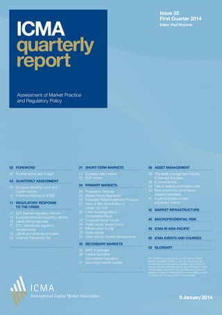 ICMA
quarterly
report

Issue 32
First Quarter 2014
Editor: Paul Richards

Assessment of Market Practice
and Regulatory Policy

02	 FOREWORD

21	 SHORT-TERM MARKETS

38	 ASSET MANAGEMENT

02	 Another active year in sight

21	 European repo market
22	 ECP market

38	 The asset management industry
in the next five years
39	 Covered bonds
40	 Use of dealing commission rules
40	 Best practice for governance
research providers
41	 A pan-European private
placement market

04	 QUARTERLY ASSESSMENT
04	 European Banking Union and
capital markets
10	 Practical initiatives by ICMA
11	 REGULATORY RESPONSE
TO THE CRISIS
11	
14	
16	
17	

G20 financial regulatory reforms
European financial regulatory reforms
Credit Rating Agencies
OTC (derivatives) regulatory
developments
19	 LIBOR and other benchmarks
20	 Financial Transaction Tax

24	 PRIMARY MARKETS
24	
25	
26	
27	
28	
29	
30	
31	
33	
34	

Prospectus Directive
Market Abuse Regulation
Packaged Retail Investment Products
Bank of Italy consultation on
Article 129 TUB
ICMA Sovereign Bond
Consultation Paper
Corporate Issuer Forum
Public Sector Issuer Forum
Infrastructure bonds
Green bonds
Other primary market developments

35	 SECONDARY MARKETS
35	 MiFID II package
36	 Central Securities
Depositaries Regulation
37	 Secondary market liquidity

42	 MARKET INFRASTRUCTURE
45	 MACROPRUDENTIAL RISK
48	 ICMA IN ASIA-PACIFIC
50	 ICMA EVENTS AND COURSES
53	 GLOSSARY
This newsletter is presented by the International Capital
Market Association (ICMA) as a service. The articles and
comment provided through the newsletter are intended for
general and informational purposes only. ICMA believes that
the information contained in the newsletter is accurate and
reliable but makes no representations or warranties, express
or implied, as to its accuracy and completeness.

9 January 2014

 