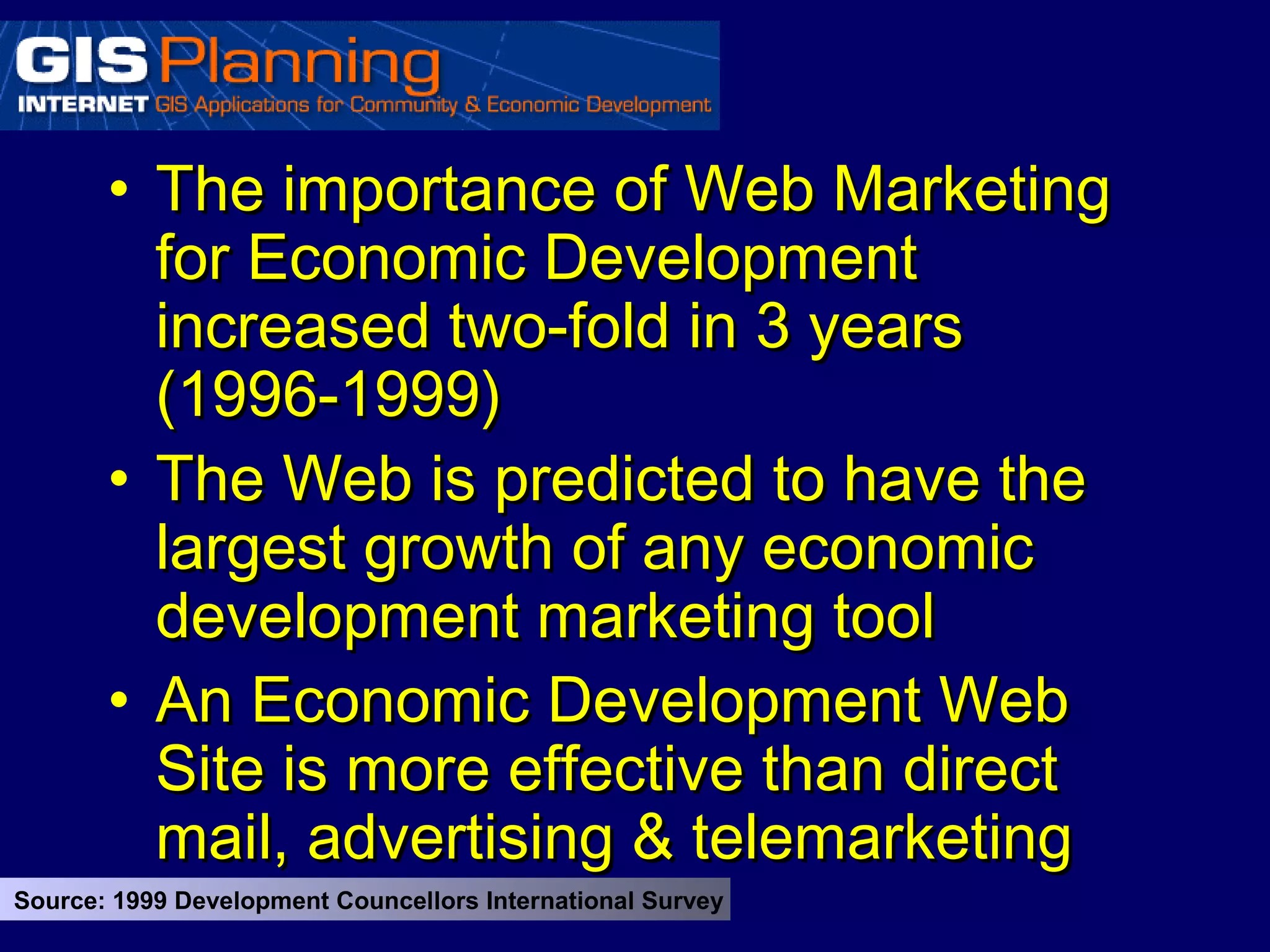 • The importance of Web Marketing
         for Economic Development
         increased two-fold in 3 years
         (1996-1999)
       • The Web is predicted to have the
         largest growth of any economic
         development marketing tool
       • An Economic Development Web
         Site is more effective than direct
         mail, advertising & telemarketing
Source: 1999 Development Councellors International Survey
 