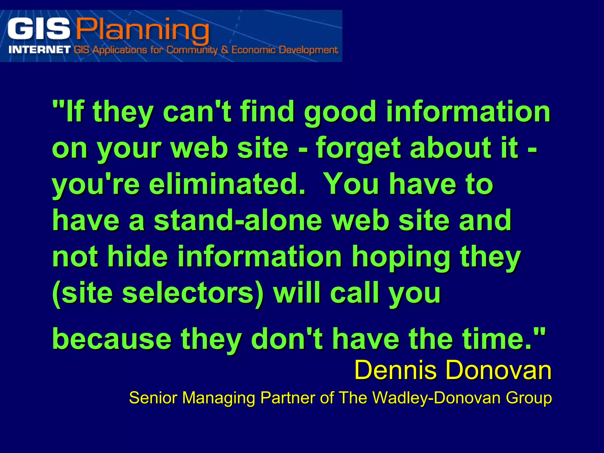 "If they can't find good information
on your web site - forget about it -
you're eliminated. You have to
have a stand-alone web site and
not hide information hoping they
(site selectors) will call you
because they don't have the time."
                                Dennis Donovan
     Senior Managing Partner of The Wadley-Donovan Group
 