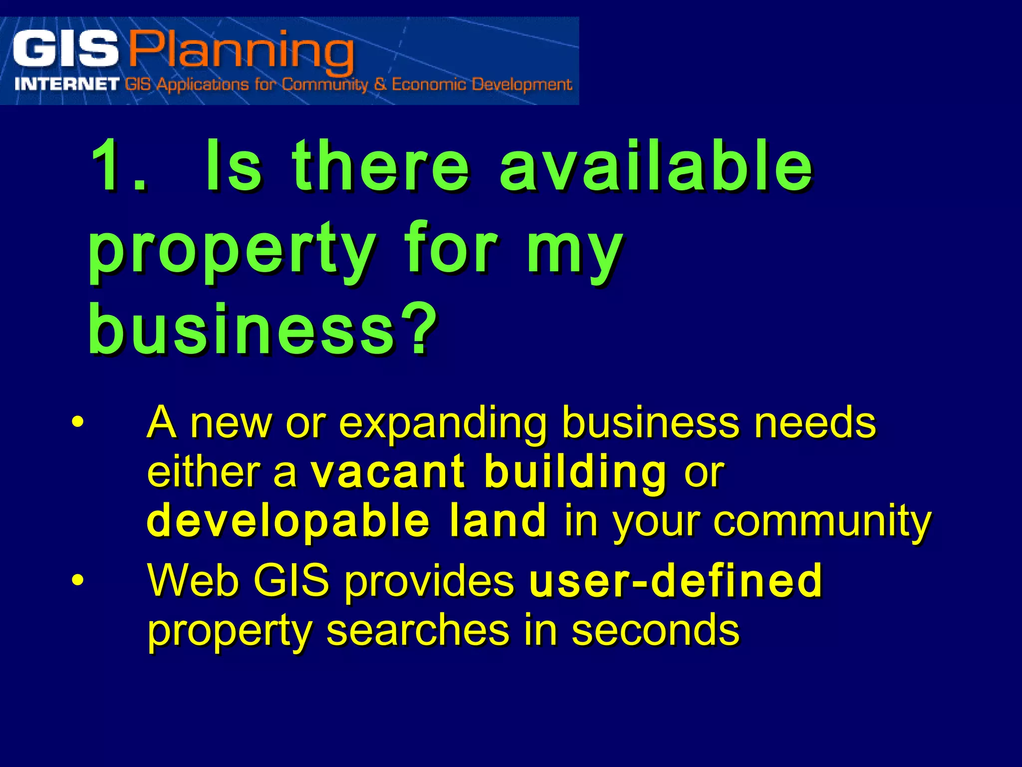 1. Is there available
    property for my
    business?
•    A new or expanding business needs
     either a vacant building or
     developable land in your community
•    Web GIS provides user-defined
     property searches in seconds
 