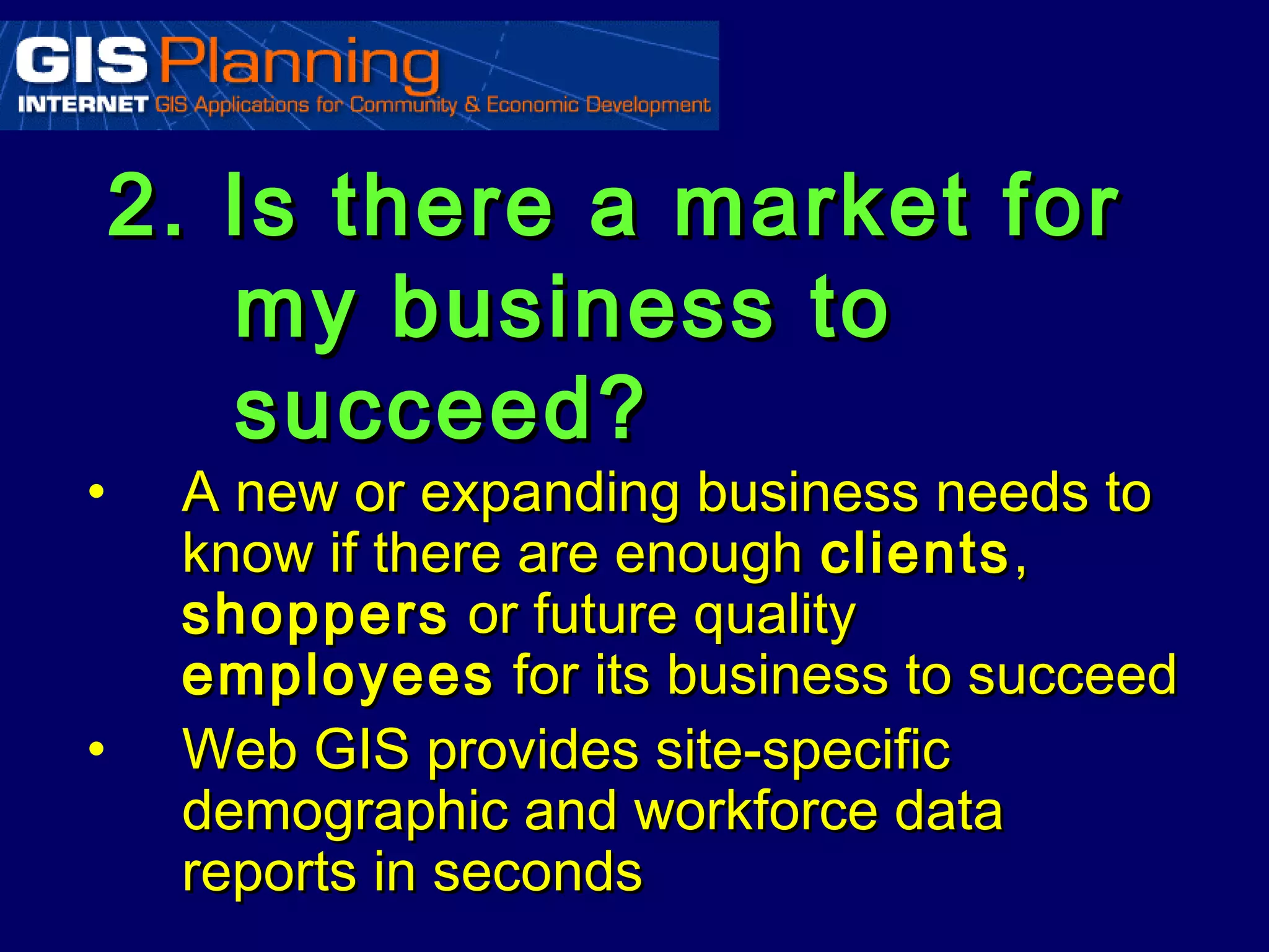 2. Is there a market for
       my business to
       succeed?
•    A new or expanding business needs to
     know if there are enough clients ,
     shoppers or future quality
     employees for its business to succeed
•    Web GIS provides site-specific
     demographic and workforce data
     reports in seconds
 