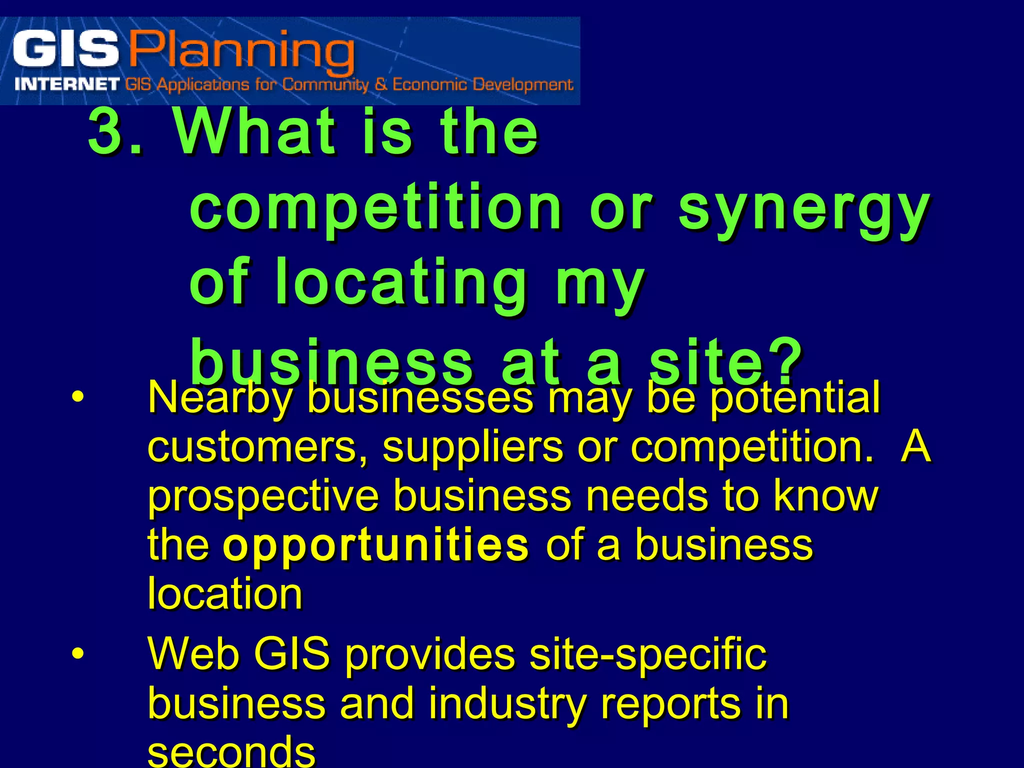 3. What is the
    competition or synergy
    of locating my
    business atmay be potential
• Nearby businesses
                    a site?
    customers, suppliers or competition. A
    prospective business needs to know
    the opportunities of a business
    location
•   Web GIS provides site-specific
    business and industry reports in
    seconds
 