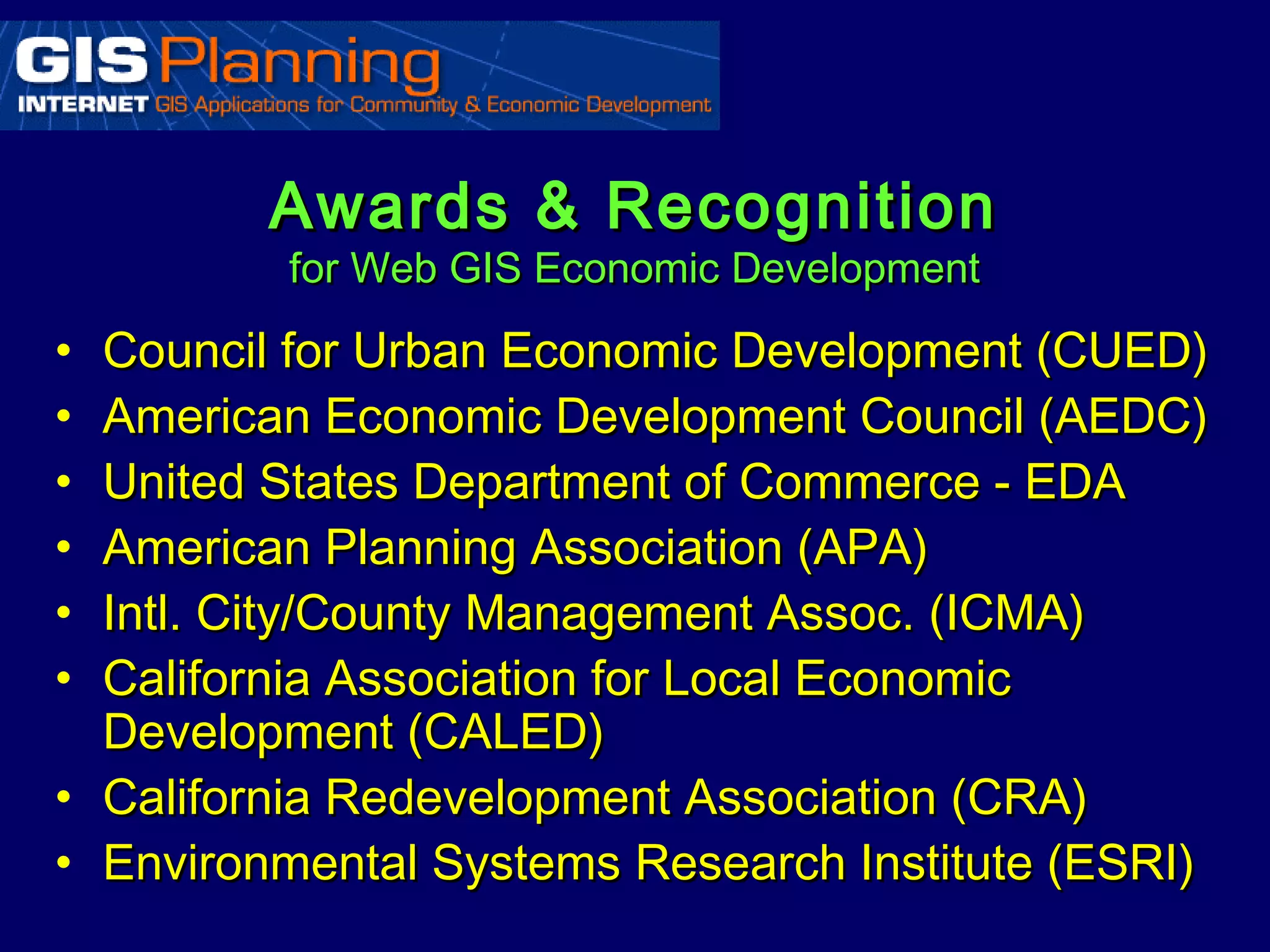 Awards & Recognition
         for Web GIS Economic Development

• Council for Urban Economic Development (CUED)
• American Economic Development Council (AEDC)
• United States Department of Commerce - EDA
• American Planning Association (APA)
• Intl. City/County Management Assoc. (ICMA)
• California Association for Local Economic
  Development (CALED)
• California Redevelopment Association (CRA)
• Environmental Systems Research Institute (ESRI)
 