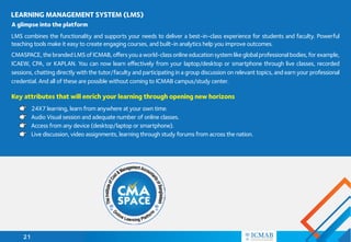 21
LMS combines the functionality and supports your needs to deliver a best-in-class experience for students and faculty. Powerful
teaching tools make it easy to create engaging courses, and built-in analytics help you improve outcomes.
CMASPACE,thebrandedLMSofICMAB,offersyouaworld-classonlineeducationsystemlikeglobalprofessionalbodies,forexample,
ICAEW, CPA, or KAPLAN. You can now learn effectively from your laptop/desktop or smartphone through live classes, recorded
sessions, chatting directly with the tutor/faculty and participating in a group discussion on relevant topics, and earn your professional
credential. And all of these are possible without coming to ICMAB campus/study center.
LEARNING MANAGEMENT SYSTEM (LMS)
A glimpse into the platform
Key attributes that will enrich your learning through opening new horizons
24X7 learning, learn from anywhere at your own time.
Audio Visual session and adequate number of online classes.
Access from any device (desktop/laptop or smartphone).
Live discussion, video assignments, learning through study forums from across the nation.
 