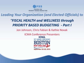 Jon Johnson, Chris Fabian & Kathie Novak
ICMA Conference Presenters
Leading Your Organization (and Elected Officials) to
“FISCAL HEALTH and WELLNESS through
PRIORITY BASED BUDGETING - Part I
 