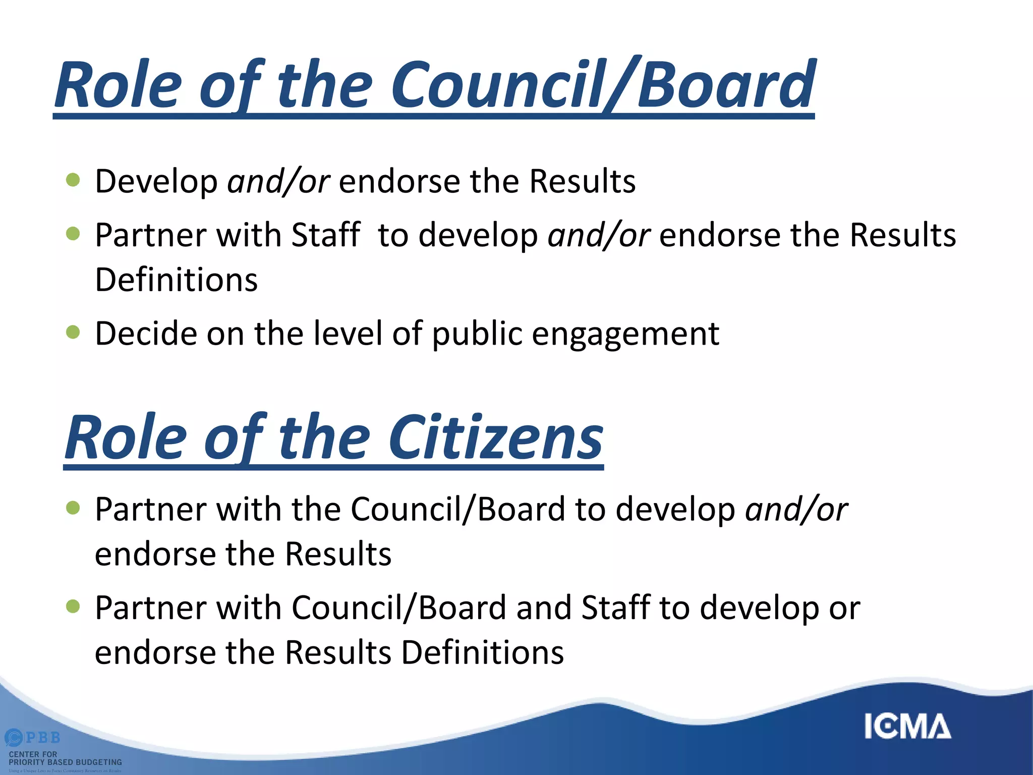 Role of the Council/Board
 Develop and/or endorse the Results
 Partner with Staff to develop and/or endorse the Results
Definitions
 Decide on the level of public engagement
Role of the Citizens
 Partner with the Council/Board to develop and/or
endorse the Results
 Partner with Council/Board and Staff to develop or
endorse the Results Definitions
 
