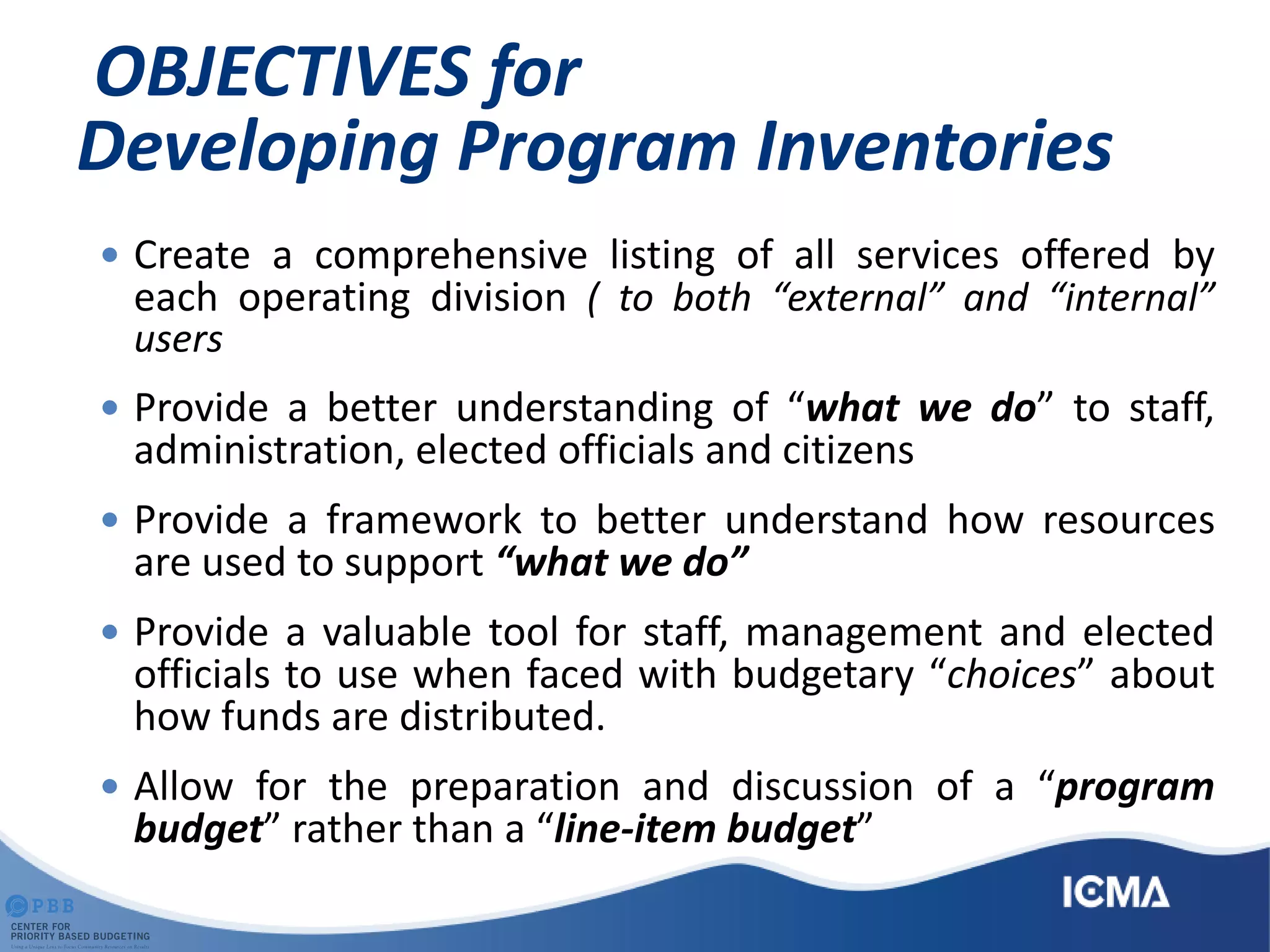 OBJECTIVES for
Developing Program Inventories
 Create a comprehensive listing of all services offered by
each operating division ( to both “external” and “internal”
users
 Provide a better understanding of “what we do” to staff,
administration, elected officials and citizens
 Provide a framework to better understand how resources
are used to support “what we do”
 Provide a valuable tool for staff, management and elected
officials to use when faced with budgetary “choices” about
how funds are distributed.
 Allow for the preparation and discussion of a “program
budget” rather than a “line-item budget”
 