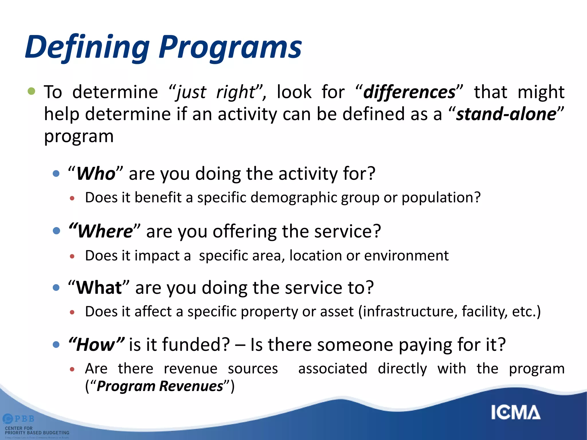 Defining Programs
 To determine “just right”, look for “differences” that might
help determine if an activity can be defined as a “stand-alone”
program
 “Who” are you doing the activity for?
 Does it benefit a specific demographic group or population?
 “Where” are you offering the service?
 Does it impact a specific area, location or environment
 “What” are you doing the service to?
 Does it affect a specific property or asset (infrastructure, facility, etc.)
 “How” is it funded? – Is there someone paying for it?
 Are there revenue sources associated directly with the program
(“Program Revenues”)
 