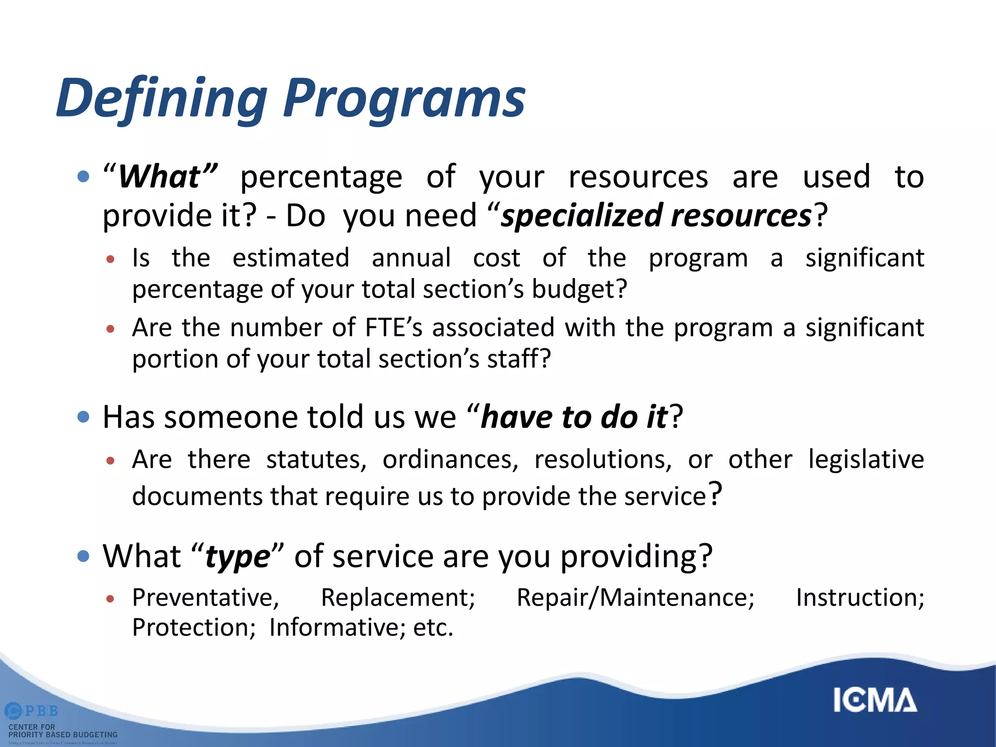 Defining Programs
 “What” percentage of your resources are used to
provide it? - Do you need “specialized resources?
 Is the estimated annual cost of the program a significant
percentage of your total section’s budget?
 Are the number of FTE’s associated with the program a significant
portion of your total section’s staff?
 Has someone told us we “have to do it?
 Are there statutes, ordinances, resolutions, or other legislative
documents that require us to provide the service?
 What “type” of service are you providing?
 Preventative, Replacement; Repair/Maintenance; Instruction;
Protection; Informative; etc.
 