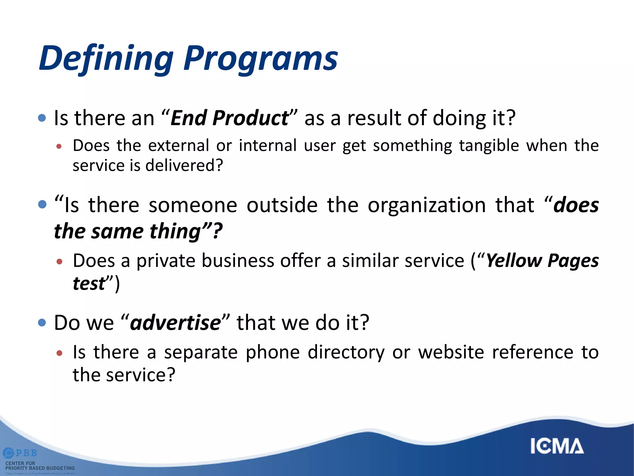 Defining Programs
 Is there an “End Product” as a result of doing it?
 Does the external or internal user get something tangible when the
service is delivered?
 “Is there someone outside the organization that “does
the same thing”?
 Does a private business offer a similar service (“Yellow Pages
test”)
 Do we “advertise” that we do it?
 Is there a separate phone directory or website reference to
the service?
 