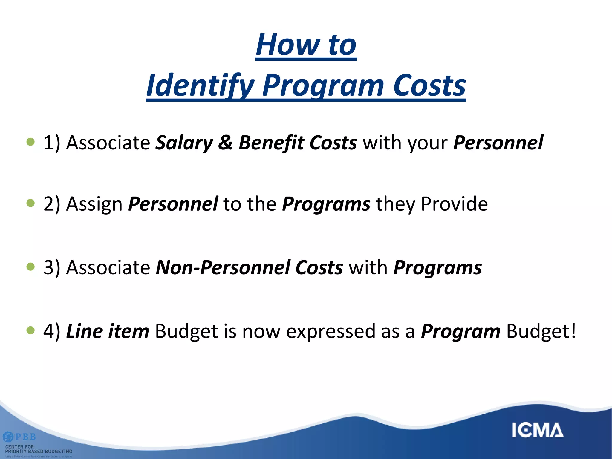 How to
Identify Program Costs
 1) Associate Salary & Benefit Costs with your Personnel
 2) Assign Personnel to the Programs they Provide
 3) Associate Non-Personnel Costs with Programs
 4) Line item Budget is now expressed as a Program Budget!
 
