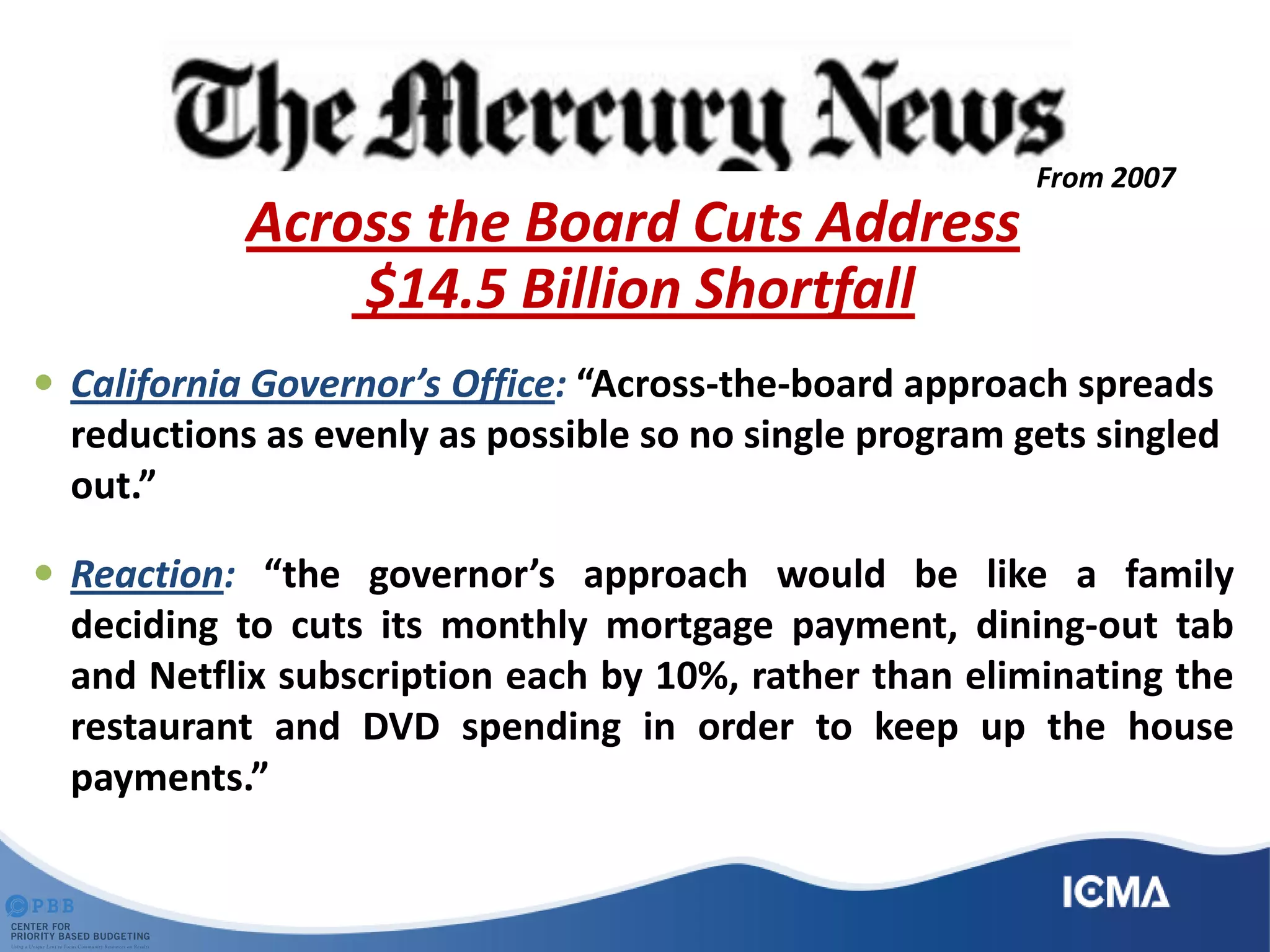 Across the Board Cuts Address
$14.5 Billion Shortfall
 California Governor’s Office: “Across-the-board approach spreads
reductions as evenly as possible so no single program gets singled
out.”
 Reaction: “the governor’s approach would be like a family
deciding to cuts its monthly mortgage payment, dining-out tab
and Netflix subscription each by 10%, rather than eliminating the
restaurant and DVD spending in order to keep up the house
payments.”
From 2007
 
