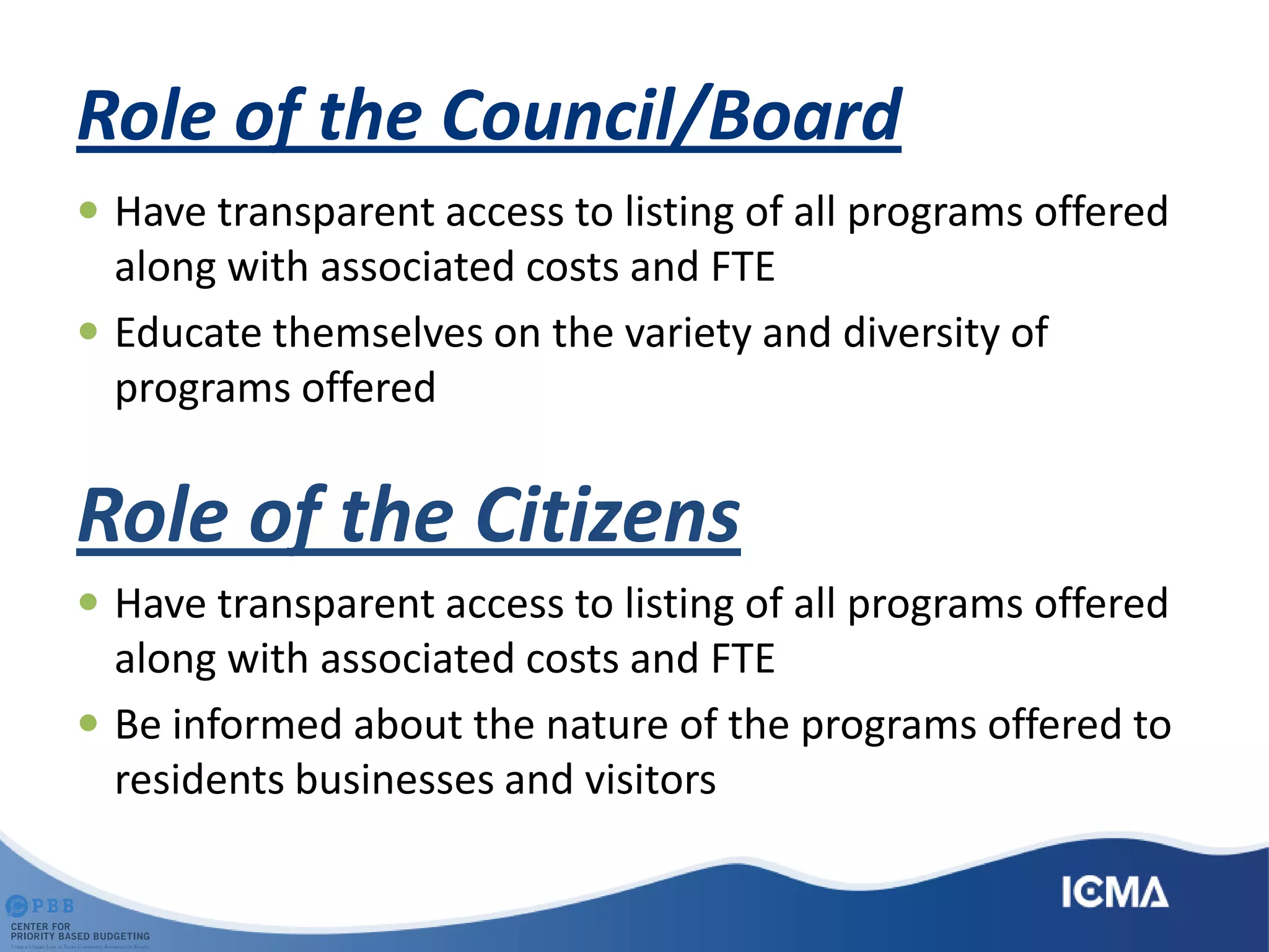 Role of the Council/Board
 Have transparent access to listing of all programs offered
along with associated costs and FTE
 Educate themselves on the variety and diversity of
programs offered
Role of the Citizens
 Have transparent access to listing of all programs offered
along with associated costs and FTE
 Be informed about the nature of the programs offered to
residents businesses and visitors
 