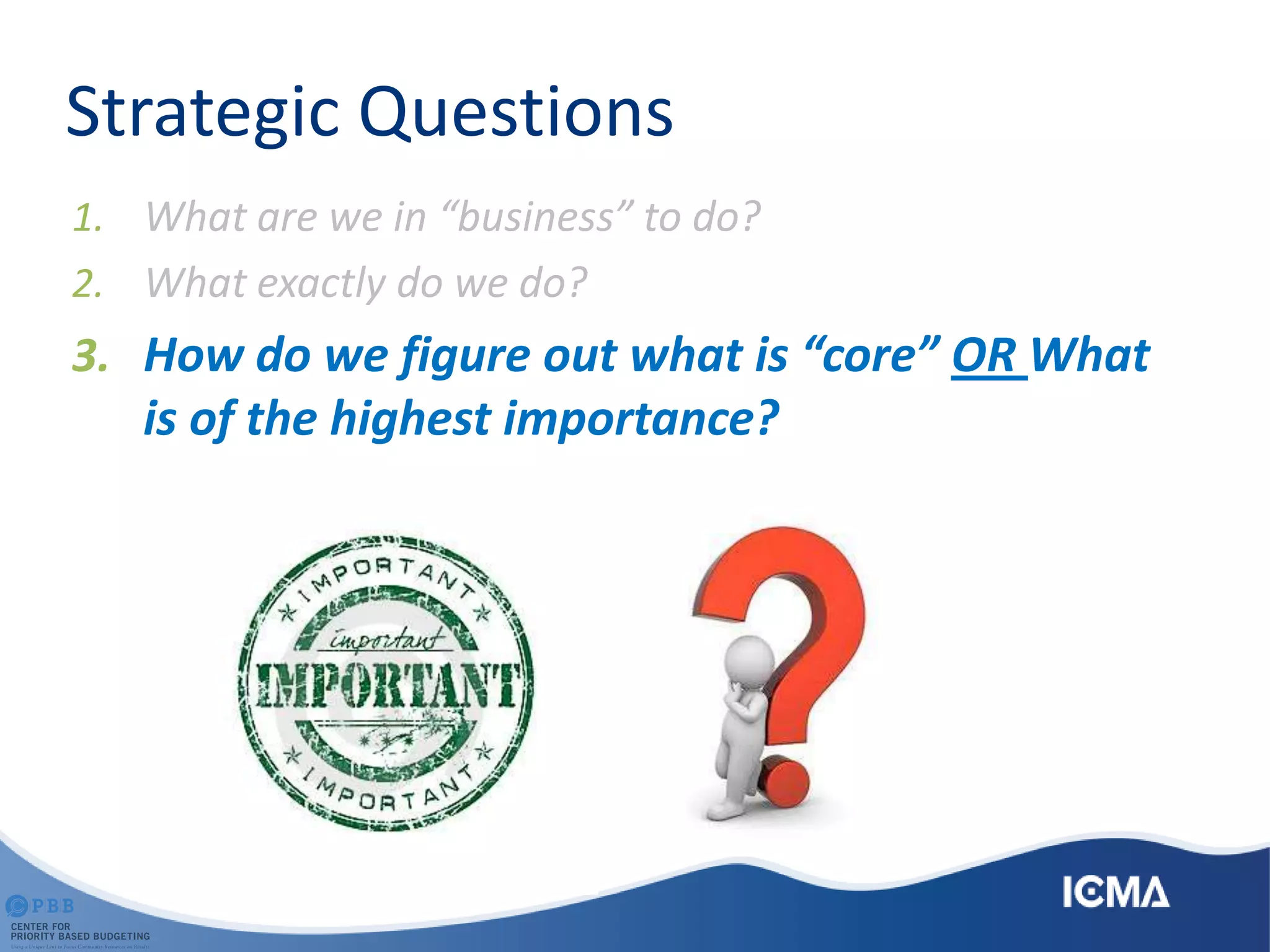 Strategic Questions
1. What are we in “business” to do?
2. What exactly do we do?
3. How do we figure out what is “core” OR What
is of the highest importance?
 