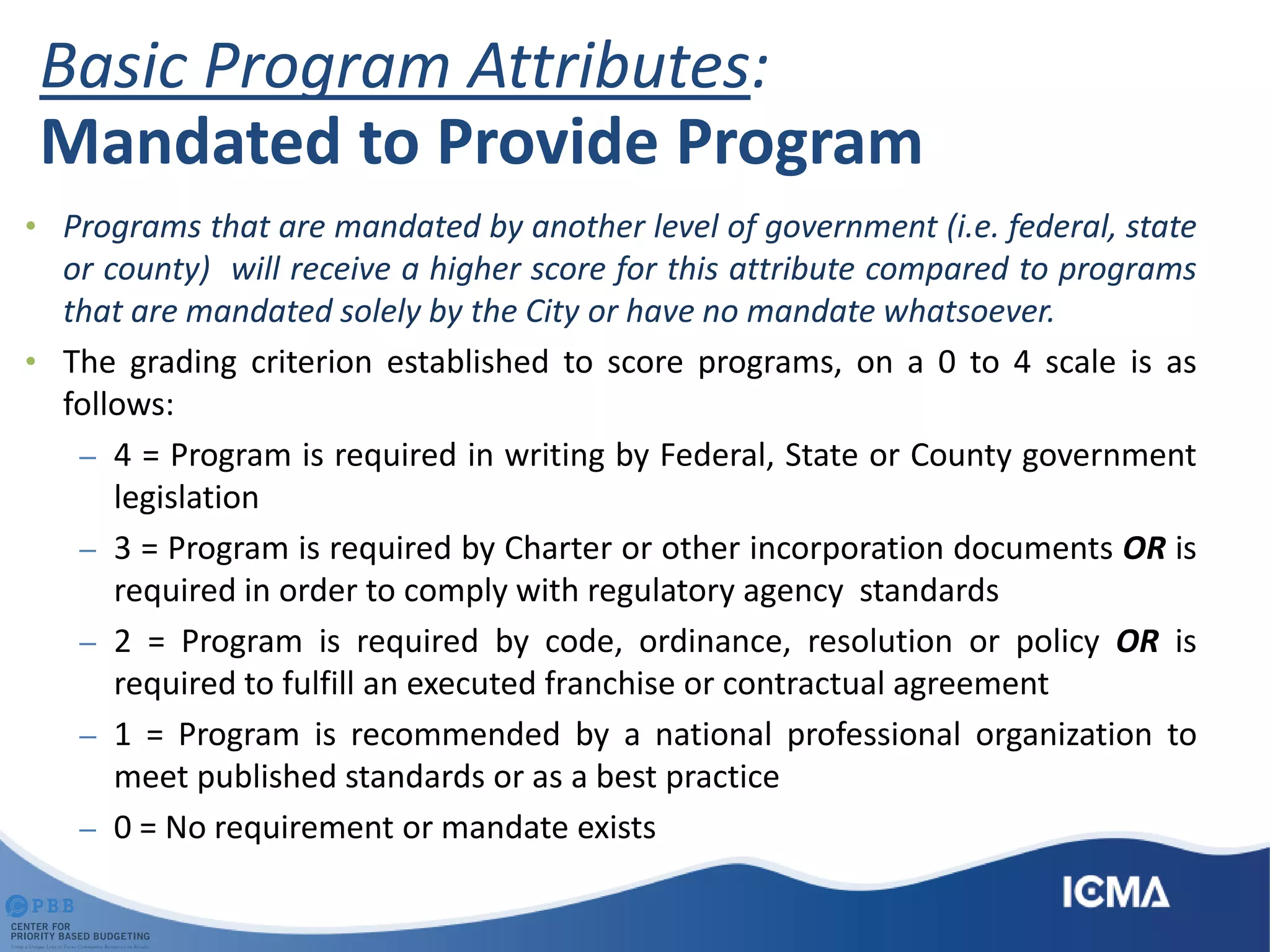 Basic Program Attributes:
Mandated to Provide Program
• Programs that are mandated by another level of government (i.e. federal, state
or county) will receive a higher score for this attribute compared to programs
that are mandated solely by the City or have no mandate whatsoever.
• The grading criterion established to score programs, on a 0 to 4 scale is as
follows:
– 4 = Program is required in writing by Federal, State or County government
legislation
– 3 = Program is required by Charter or other incorporation documents OR is
required in order to comply with regulatory agency standards
– 2 = Program is required by code, ordinance, resolution or policy OR is
required to fulfill an executed franchise or contractual agreement
– 1 = Program is recommended by a national professional organization to
meet published standards or as a best practice
– 0 = No requirement or mandate exists
 
