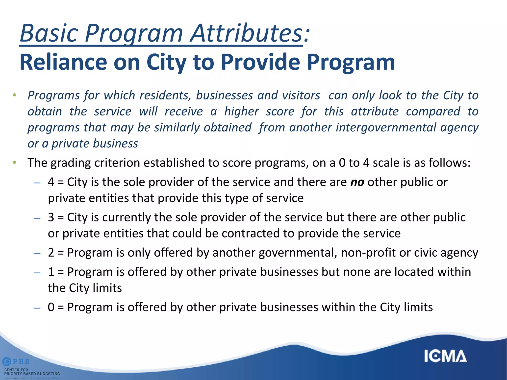 Basic Program Attributes:
Reliance on City to Provide Program
• Programs for which residents, businesses and visitors can only look to the City to
obtain the service will receive a higher score for this attribute compared to
programs that may be similarly obtained from another intergovernmental agency
or a private business
• The grading criterion established to score programs, on a 0 to 4 scale is as follows:
– 4 = City is the sole provider of the service and there are no other public or
private entities that provide this type of service
– 3 = City is currently the sole provider of the service but there are other public
or private entities that could be contracted to provide the service
– 2 = Program is only offered by another governmental, non-profit or civic agency
– 1 = Program is offered by other private businesses but none are located within
the City limits
– 0 = Program is offered by other private businesses within the City limits
 