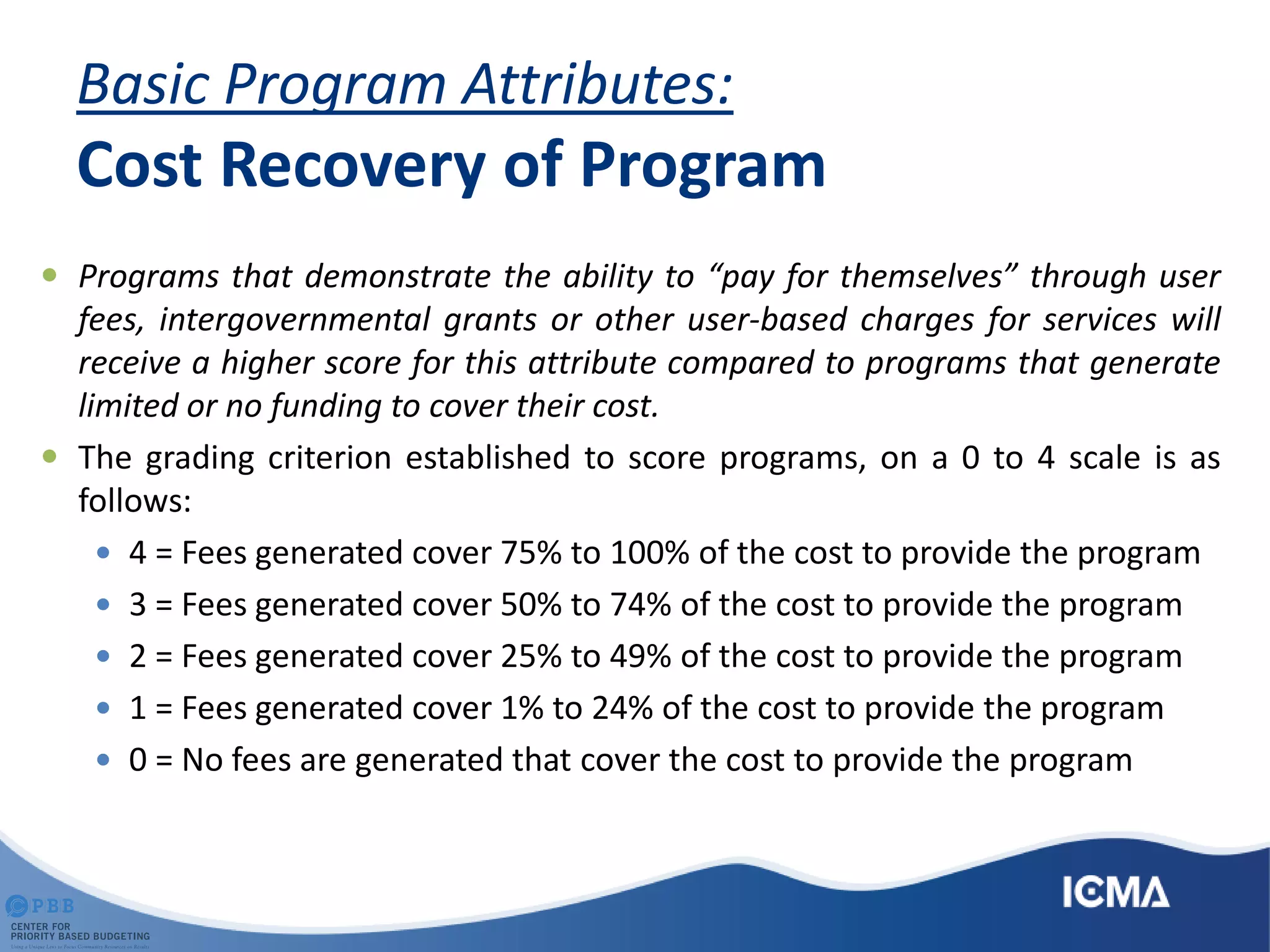 Basic Program Attributes:
Cost Recovery of Program
 Programs that demonstrate the ability to “pay for themselves” through user
fees, intergovernmental grants or other user-based charges for services will
receive a higher score for this attribute compared to programs that generate
limited or no funding to cover their cost.
 The grading criterion established to score programs, on a 0 to 4 scale is as
follows:
 4 = Fees generated cover 75% to 100% of the cost to provide the program
 3 = Fees generated cover 50% to 74% of the cost to provide the program
 2 = Fees generated cover 25% to 49% of the cost to provide the program
 1 = Fees generated cover 1% to 24% of the cost to provide the program
 0 = No fees are generated that cover the cost to provide the program
 