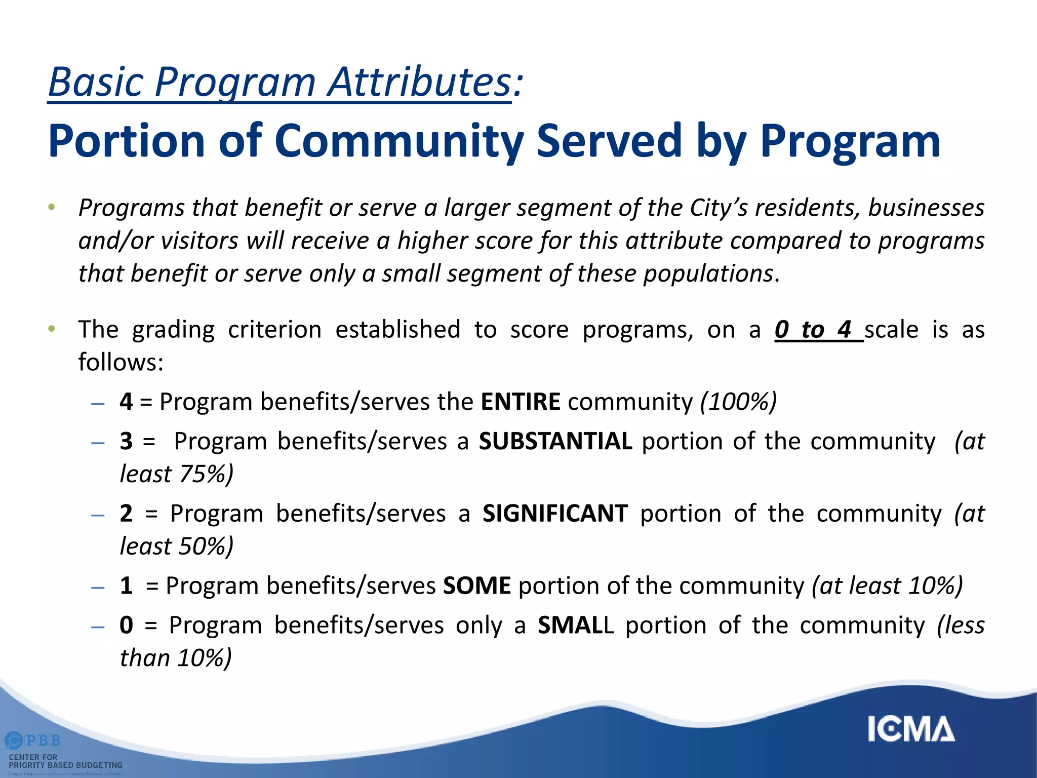 Basic Program Attributes:
Portion of Community Served by Program
• Programs that benefit or serve a larger segment of the City’s residents, businesses
and/or visitors will receive a higher score for this attribute compared to programs
that benefit or serve only a small segment of these populations.
• The grading criterion established to score programs, on a 0 to 4 scale is as
follows:
– 4 = Program benefits/serves the ENTIRE community (100%)
– 3 = Program benefits/serves a SUBSTANTIAL portion of the community (at
least 75%)
– 2 = Program benefits/serves a SIGNIFICANT portion of the community (at
least 50%)
– 1 = Program benefits/serves SOME portion of the community (at least 10%)
– 0 = Program benefits/serves only a SMALL portion of the community (less
than 10%)
 