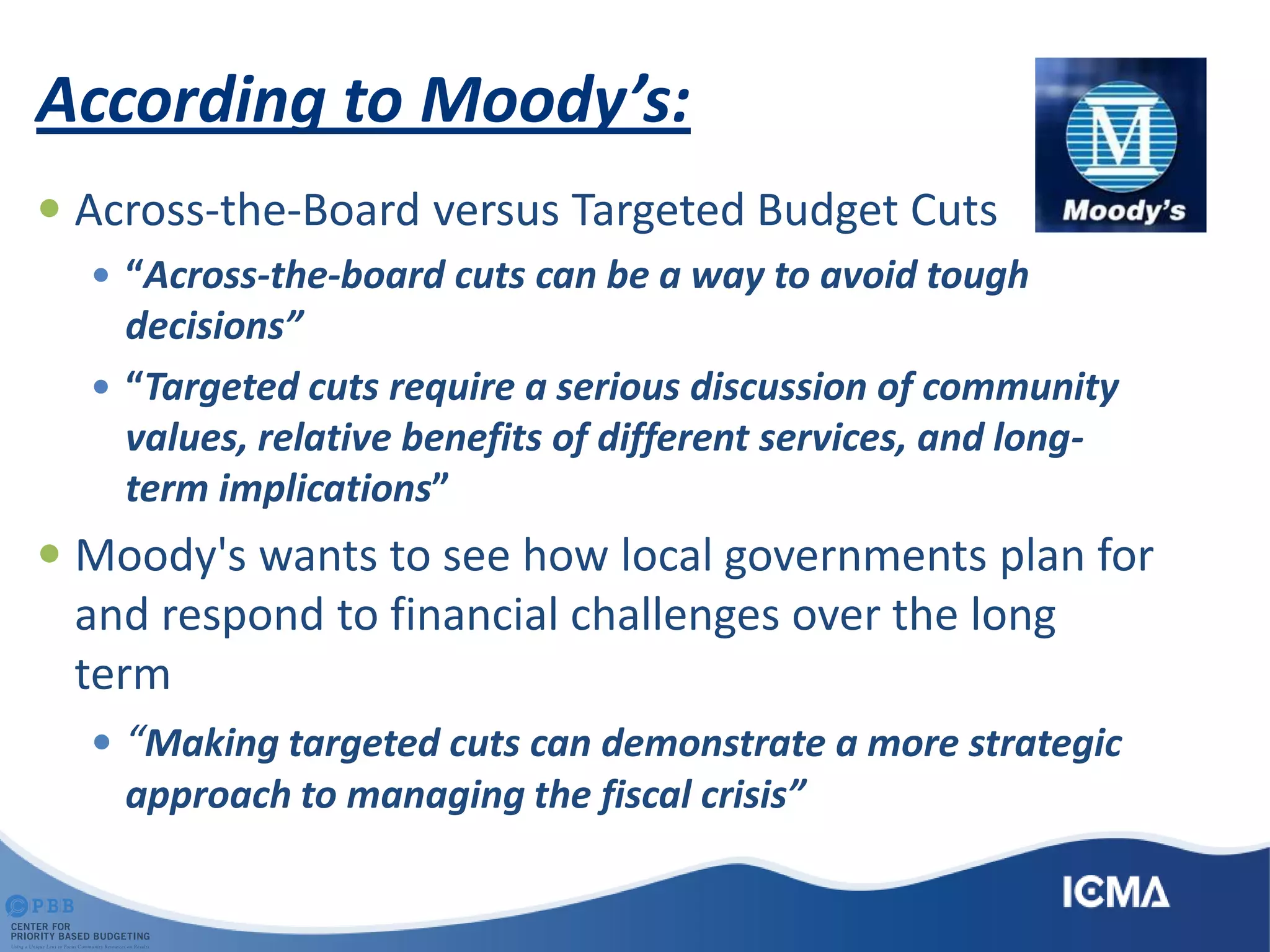 According to Moody’s:
 Across-the-Board versus Targeted Budget Cuts
 “Across-the-board cuts can be a way to avoid tough
decisions”
 “Targeted cuts require a serious discussion of community
values, relative benefits of different services, and long-
term implications”
 Moody's wants to see how local governments plan for
and respond to financial challenges over the long
term
 “Making targeted cuts can demonstrate a more strategic
approach to managing the fiscal crisis”
 