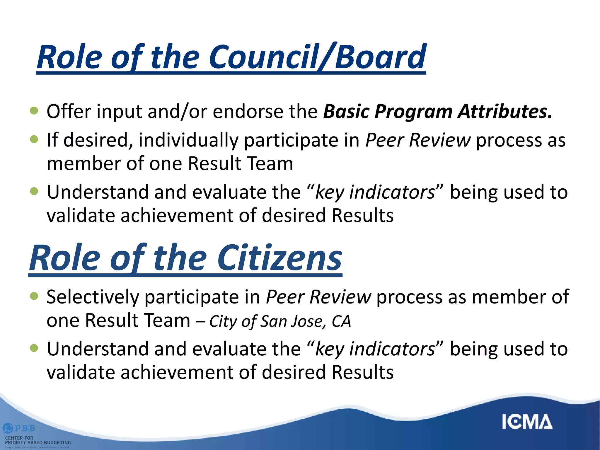 Role of the Council/Board
 Offer input and/or endorse the Basic Program Attributes.
 If desired, individually participate in Peer Review process as
member of one Result Team
 Understand and evaluate the “key indicators” being used to
validate achievement of desired Results
Role of the Citizens
 Selectively participate in Peer Review process as member of
one Result Team – City of San Jose, CA
 Understand and evaluate the “key indicators” being used to
validate achievement of desired Results
 