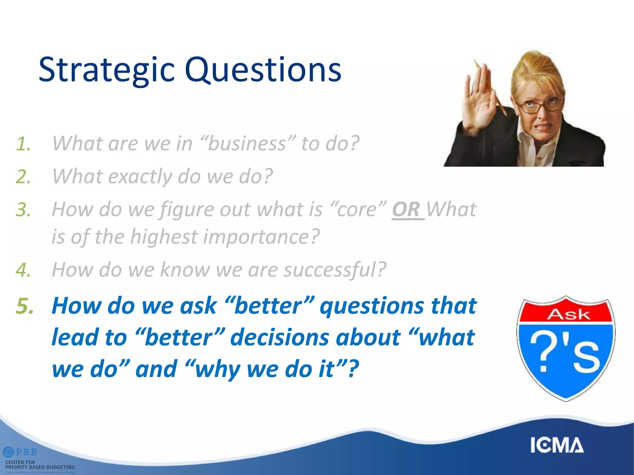 Strategic Questions
1. What are we in “business” to do?
2. What exactly do we do?
3. How do we figure out what is “core” OR What
is of the highest importance?
4. How do we know we are successful?
5. How do we ask “better” questions that
lead to “better” decisions about “what
we do” and “why we do it”?
 