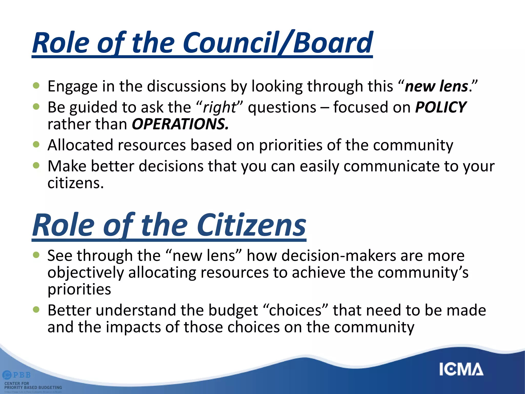 Role of the Council/Board
 Engage in the discussions by looking through this “new lens.”
 Be guided to ask the “right” questions – focused on POLICY
rather than OPERATIONS.
 Allocated resources based on priorities of the community
 Make better decisions that you can easily communicate to your
citizens.
Role of the Citizens
 See through the “new lens” how decision-makers are more
objectively allocating resources to achieve the community’s
priorities
 Better understand the budget “choices” that need to be made
and the impacts of those choices on the community
 