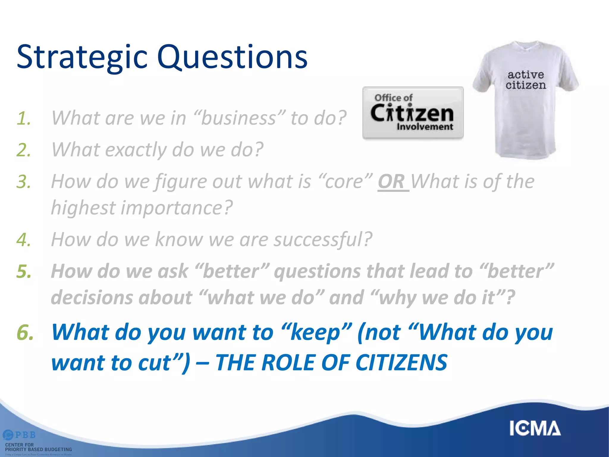 Strategic Questions
1. What are we in “business” to do?
2. What exactly do we do?
3. How do we figure out what is “core” OR What is of the
highest importance?
4. How do we know we are successful?
5. How do we ask “better” questions that lead to “better”
decisions about “what we do” and “why we do it”?
6. What do you want to “keep” (not “What do you
want to cut”) – THE ROLE OF CITIZENS
 