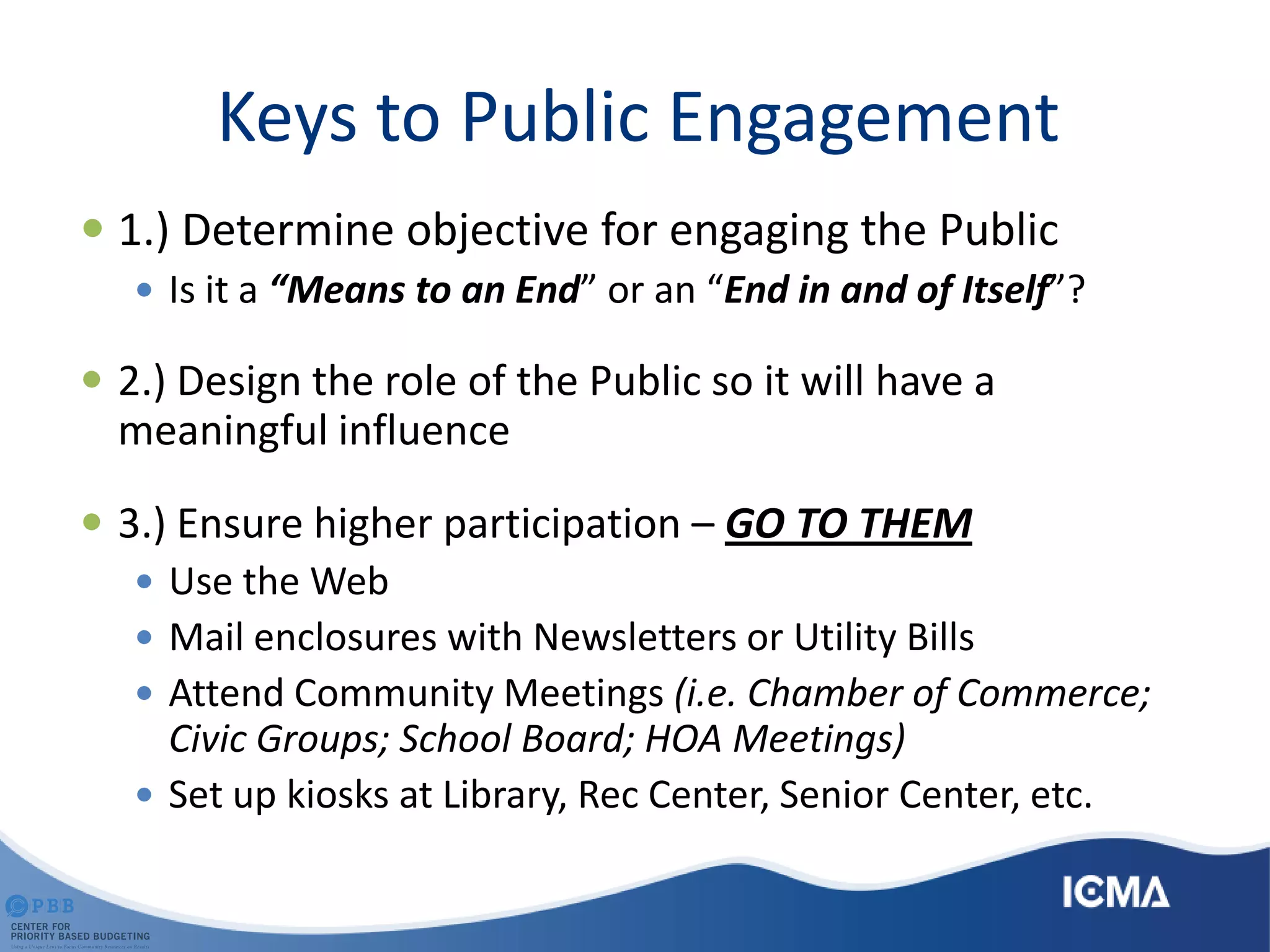 Keys to Public Engagement
 1.) Determine objective for engaging the Public
 Is it a “Means to an End” or an “End in and of Itself”?
 2.) Design the role of the Public so it will have a
meaningful influence
 3.) Ensure higher participation – GO TO THEM
 Use the Web
 Mail enclosures with Newsletters or Utility Bills
 Attend Community Meetings (i.e. Chamber of Commerce;
Civic Groups; School Board; HOA Meetings)
 Set up kiosks at Library, Rec Center, Senior Center, etc.
 