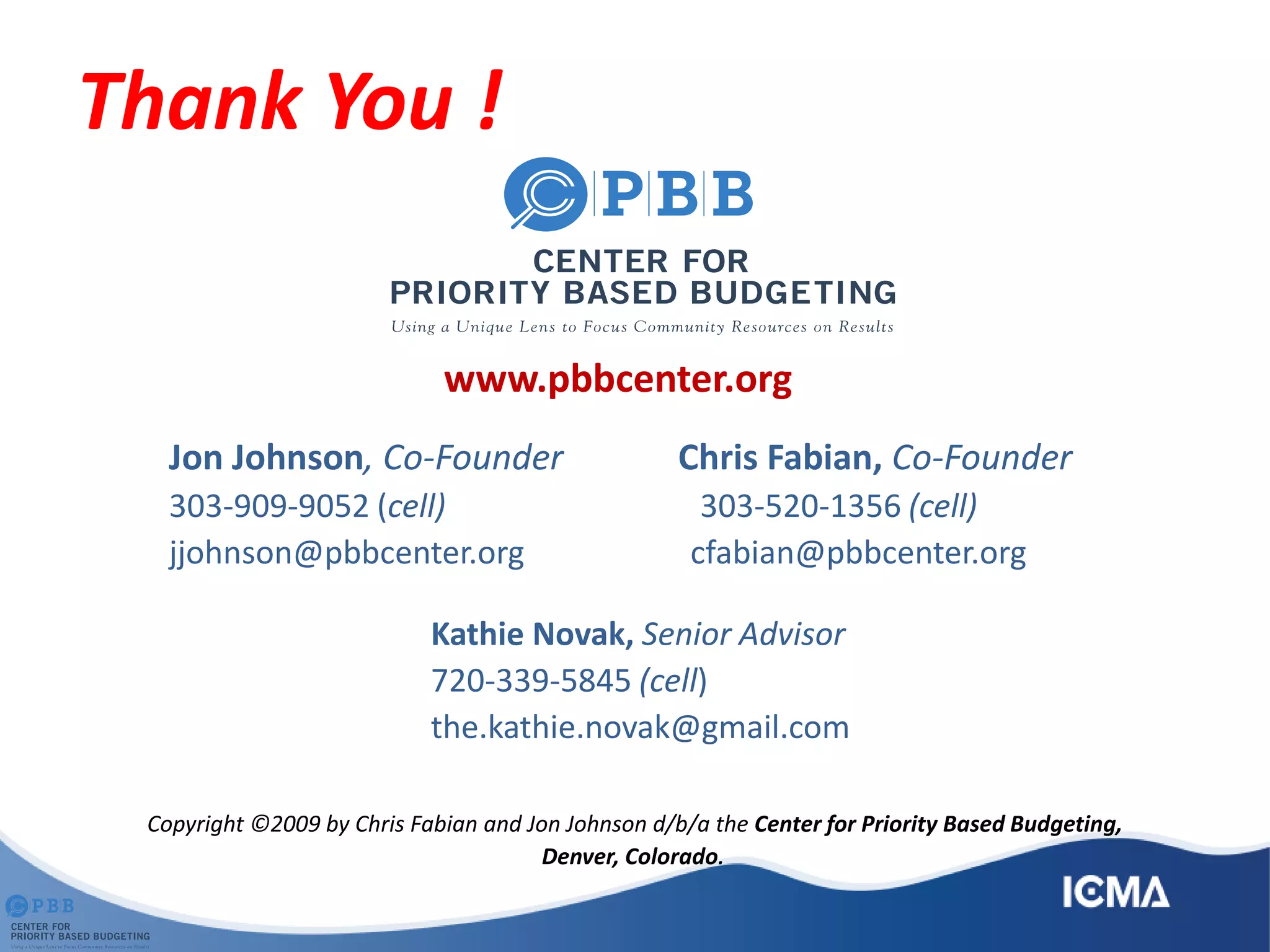 Thank You !
www.pbbcenter.org
Jon Johnson, Co-Founder Chris Fabian, Co-Founder
303-909-9052 (cell) 303-520-1356 (cell)
jjohnson@pbbcenter.org cfabian@pbbcenter.org
Kathie Novak, Senior Advisor
720-339-5845 (cell)
the.kathie.novak@gmail.com
Copyright ©2009 by Chris Fabian and Jon Johnson d/b/a the Center for Priority Based Budgeting,
Denver, Colorado.
 