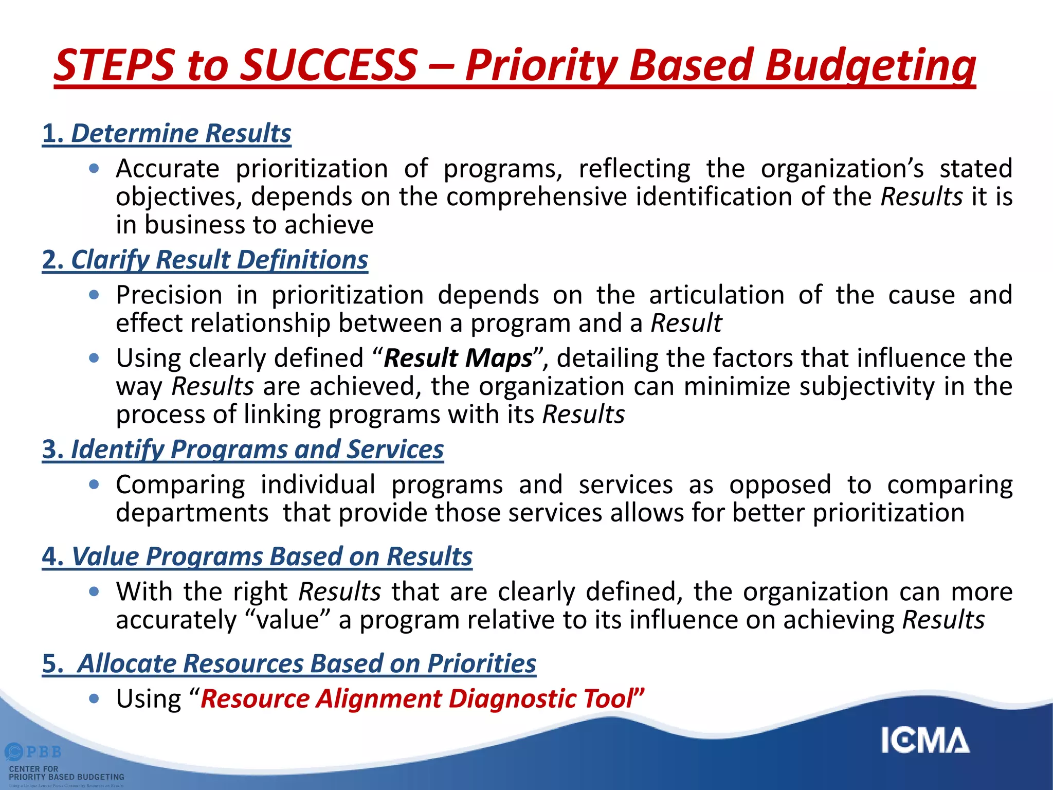 STEPS to SUCCESS – Priority Based Budgeting
1. Determine Results
 Accurate prioritization of programs, reflecting the organization’s stated
objectives, depends on the comprehensive identification of the Results it is
in business to achieve
2. Clarify Result Definitions
 Precision in prioritization depends on the articulation of the cause and
effect relationship between a program and a Result
 Using clearly defined “Result Maps”, detailing the factors that influence the
way Results are achieved, the organization can minimize subjectivity in the
process of linking programs with its Results
3. Identify Programs and Services
 Comparing individual programs and services as opposed to comparing
departments that provide those services allows for better prioritization
4. Value Programs Based on Results
 With the right Results that are clearly defined, the organization can more
accurately “value” a program relative to its influence on achieving Results
5. Allocate Resources Based on Priorities
 Using “Resource Alignment Diagnostic Tool”
 