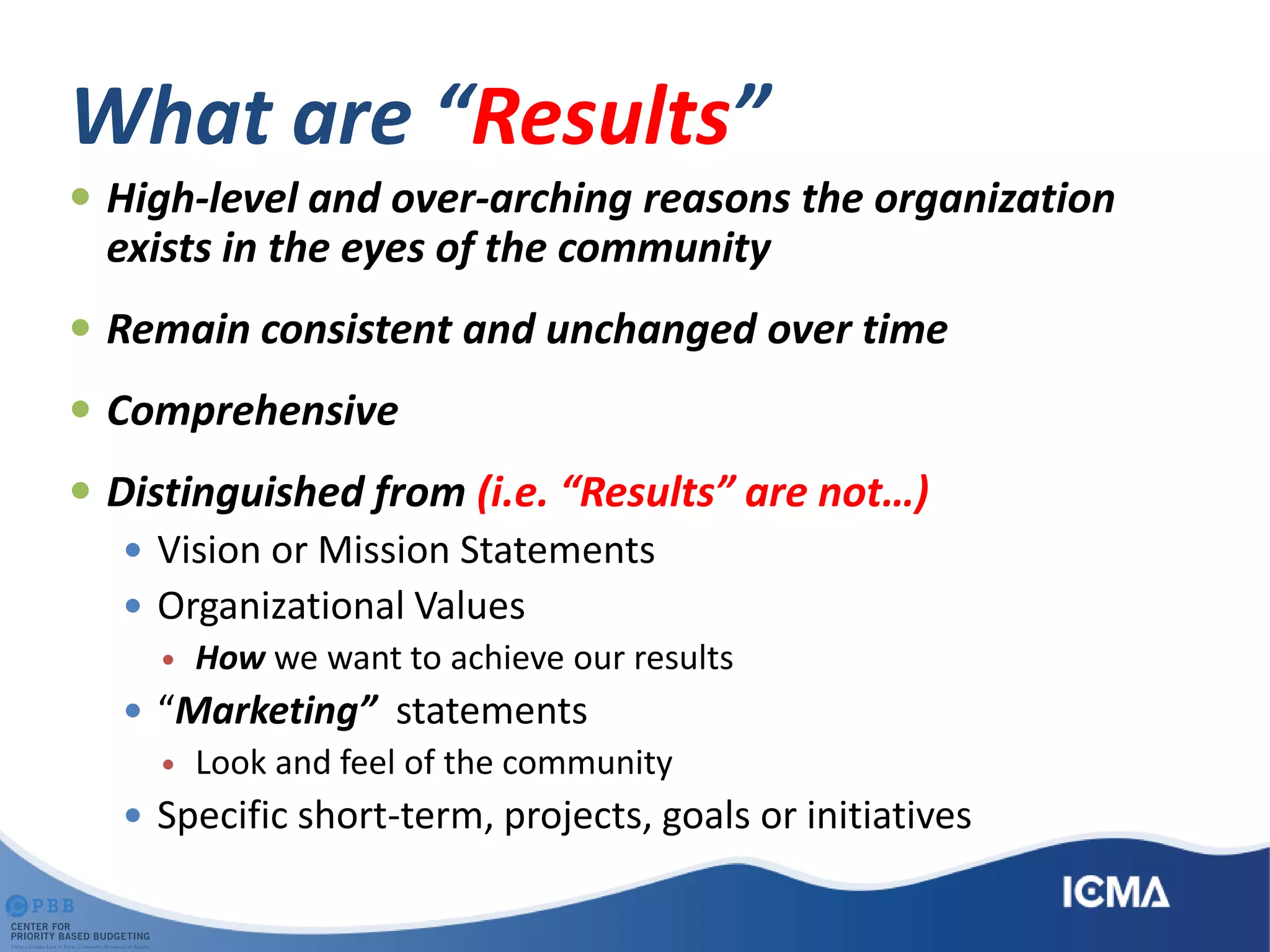 What are “Results”
 High-level and over-arching reasons the organization
exists in the eyes of the community
 Remain consistent and unchanged over time
 Comprehensive
 Distinguished from (i.e. “Results” are not…)
 Vision or Mission Statements
 Organizational Values
 How we want to achieve our results
 “Marketing” statements
 Look and feel of the community
 Specific short-term, projects, goals or initiatives
 