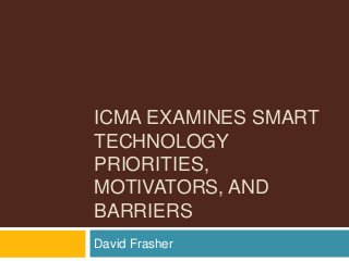 ICMA EXAMINES SMART
TECHNOLOGY
PRIORITIES,
MOTIVATORS, AND
BARRIERS
David Frasher
 