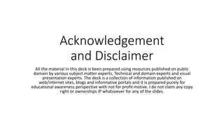 Acknowledgement
and Disclaimer
All the material in this deck is been prepared using resources published on public
domain by various subject matter experts, Technical and domain experts and visual
presentation experts. The deck is a collection of information published on
web/internet sites, blogs and informative portals and it is prepared purely for
educational awareness perspective with not for profit motive. I do not claim any copy
right or ownerships IP whatsoever for any of the slides.
 