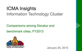 ICMA Insights
Information Technology Cluster
Comparisons among Decatur and
benchmark cities, FY2013
January 20, 2015
 