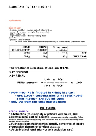 LABORATORY TOOLS IN AKI



myeloma kidney



HOW DX AKI?
- low renal blood flow- o kidney reabsorb whatever it can
- urea/cr >2 = prerenal-- must give fluid to ressucitate
- kidney reabsorb na
- in prerenal syndrome- absorb everything it can
(see below)
- prerenal- kidney works ok
        - if it was renal: then it would be dilute due to inability to reabsorb water (not osmotic urine)


        URINE                          URINE                Serum uera/
   OSMOLARITY                         SODIUM                   creatinine
         300 ≥                             ≥20                      40 ≥                    ARF
         300 ≤                            20 ≥                       40 ≤              PRERENAL



The fractional excretion of sodium (FENa
<1=Prerenal
>1=RENAL
                         UNa x PCr
      FENa, percent = ————————— x                                                           100
                         PNa x UCr

- How much Na is filtrated in kidney in a day:
    - GFR (100) * concentration of Na (145)*1440
      (min in 24h)= 175 000 miliequiv
- only 1% from this goes into the urine

                                          DD :ANURIA
anuria: no urine
1.Obstruction (vast majority of patients with anuria) BPH
2.Bilateral renal cortical necrosis- very severe- usually caused by DIC or
disease: hemolytic syndrome (usually post partum or post abortion- today is very rare)=
caused renal shut-down
3.Fulminant glomerulonephritis (usually some type of rapidly
progressive glomerulonephritis)- also severe
4.Acute bilateral renal artery or vein occlusion (rare)
 