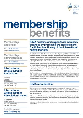 Membership
enquiries:
Tel: 	 +44 20 7213 0310
E-mail:	 info@icmagroup.org
Membership
administration:
Tel: 	 +41 44 363 4222
E-mail:	 membership@icmagroup.org
ICMA sustains and supports its members’
business by promoting the development
& efficient functioning of the international
capital markets.
Since the beginning of the Euromarkets, more than 40 years ago, ICMA has facilitated the
interaction between issuers, lead managers, dealers and more recently investors and asset
managers for the benefit of an efficient and well functioning capital market. Promoting best
practices and standards, contributing to education, helping supervisory authorities and
furthering the links between its members, were always and remain ICMA’s mission.
Members benefit directly in the course of their day-to-day business from ICMA’s focus
on finding practical solutions to market questions. Its unmatched geographical and
institutional diversity enable ICMA to play a major role in addressing the practical as
well as the regulatory and legal challenges facing market participants as well as central
banks and regulators.
ICMA is one of the few trade associations with a pan-European focus which represents
both buy side and sell side firms. In addition to facilitating the dialogue between its buy
side and sell side members, ICMA maintains a regular dialogue with international and
national regulatory authorities.
ICMA membership
ICMA’s members are geographically widespread in more than 50 countries, and vary
considerably in size and type of activities. They range from the largest global investment
banks with a presence in numerous countries to small regional banks primarily servicing
retail bond investors.
Full members of the Association are those organisations who actively deal in securities.
Associate membership is open to other organisations which have an important role in the
international securities markets.
Associate members include central banks, market infrastructure providers, trade bodies,
and law firms.
International
Capital Market
Association Limited
23 College Hill
London EC4R 2RP
Tel:	 +44 20 7213 0310
Fax:	 +44 20 7213 0311
E-mail: info@icmagroup.org
www.icmagroup.org
International
Capital Market
Association
Talacker 29
P.O. Box
CH-8022 Zurich
Tel:	 +41 44 363 4222
Fax:	 +41 44 363 7772
 