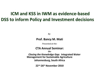 ICM and KSS in IWM as evidence-based
DSS to inform Policy and Investment decisions
By:
Prof. Bancy M. Mati
Presented at the:
CTA Annual Seminar:
On:
Closing the Knowledge Gap: Integrated Water
Management for Sustainable Agriculture
Johannesburg, South Africa
22nd
-26th
November 2010
 