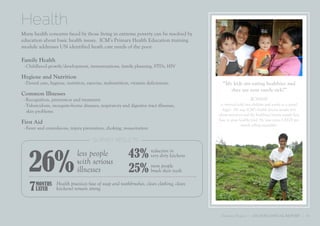 Health
Many health concerns faced by those living in extreme poverty can be resolved by
education about basic health issues. ICM’s Primary Health Education training
module addresses UN identified heath care needs of the poor.

Family Health
 - Childhood growth/development, immunizations, family planning, STDs, HIV

Hygiene and Nutrition
 - Dental care, hygiene, nutrition, exercise, malnutrition, vitamin deficiencies             “My kids are eating healthier and
                                                                                                they are now rarely sick!”
Common Illnesses
 - Recognition, prevention and treatment                                                                       RONNIE
 - Tuberculosis, mosquito-borne diseases, respiratory and digestive tract illnesses,        is married with two children and works as a gravel
   skin problems                                                                             digger. He says ICM’s health lessons taught him
                                                                                           about nutrition and the livelihood lessons taught him
                                                                                           how to grow healthy food. He now earns US$70 per
First Aid                                                                                                month selling vegetables.
 - Fever and convulsions, injury prevention, choking, resuscitation

                                       SURVEY RESULTS




   26%
                              less people                 43% reduction in
                                                              very dirty kitchens
                              with serious
                              illnesses                   25% more peopleteeth
                                                              brush their


    7 MONTHS
      LATER
                   Health practices (use of soap and toothbrushes, clean clothing, clean
                   kitchens) remain strong.



                                                                                            Transform Program | 2011 ICM ANNUAL REPORT | 11
 