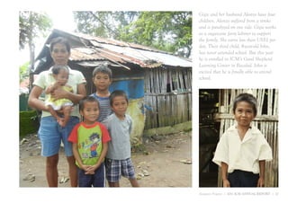 Gigie and her husband Alonzo have four
children. Alonzo suffered from a stroke
and is paralyzed on one side. Gigie works
as a sugarcane farm laborer to support
the family. She earns less than US$1 per
day. Their third child, 8-year-old John,
has never attended school. But this year
he is enrolled in ICM’s Good Shepherd
Learning Center in Bacolod. John is
excited that he is finally able to attend
school.




Jumpstart Program | 2011 ICM ANNUAL REPORT | 17
 
