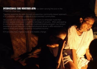 INTERNATIONAL CARE MINISTRIES (ICM) has been serving the poor in the
Philippines since 1992.
Teaching essential life skills through a supportive, community-based approach,
ICM unleashes unfulfilled potential in impoverished communities.
We partner with local leaders from 2,500 slums to empower more than
100,000 people every year to fight the bondage of poverty. After participating
in our transforming values, health and livelihood training program, our families
experience a 42% reduction in reported physical abuse, a 26% reduction in
serious illness and a 33% increase in household income.
ICM provides help, inspires hope, and creates change.
 